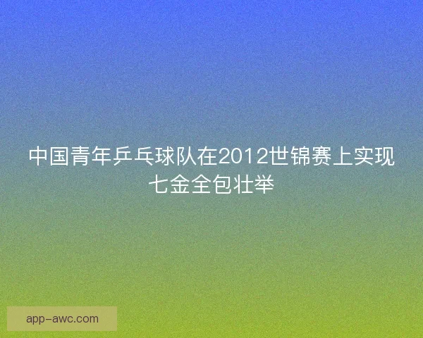 中国青年乒乓球队在2012世锦赛上实现七金全包壮举