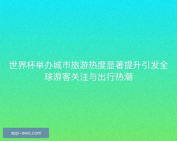 世界杯举办城市旅游热度显著提升引发全球游客关注与出行热潮